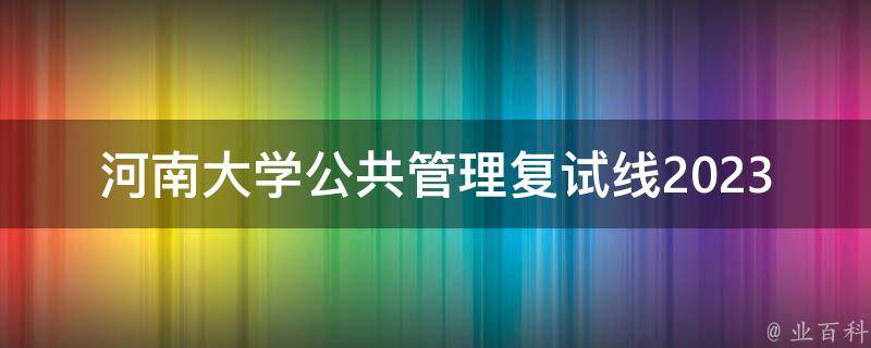 河南大学公共管理复试线2023公布(如何提高自己的复试竞争力)