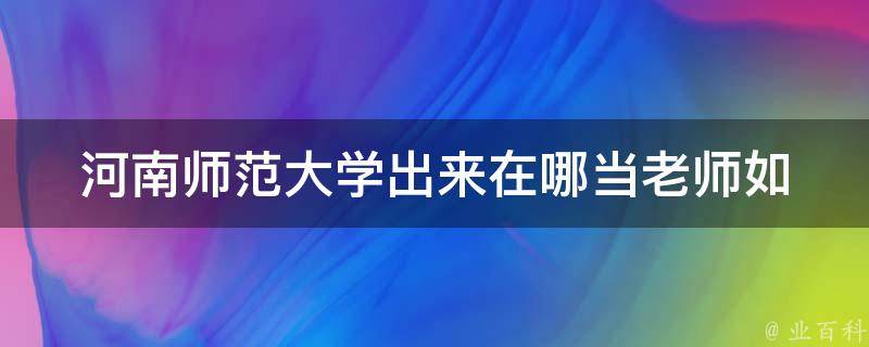 河南师范大学出来在哪当老师_如何选择适合自己的职业发展方向