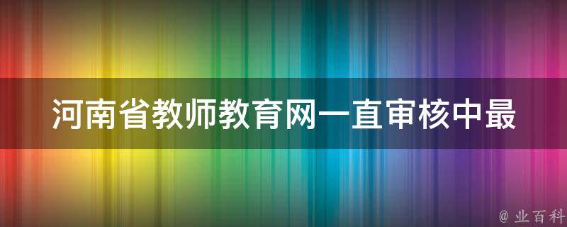 河南省教师教育网一直审核中_最新通知、审核流程、联系方式。