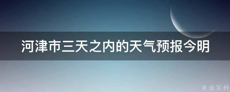 河津市三天之内的天气预报_今明后天气情况及温度变化