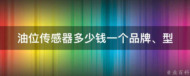 油位传感器多少钱一个(品牌、型号、安装费用等详解)。