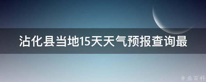 沾化县当地15天天气预报查询最新(今日沾化县天气变化趋势及未来15天天气预测)。