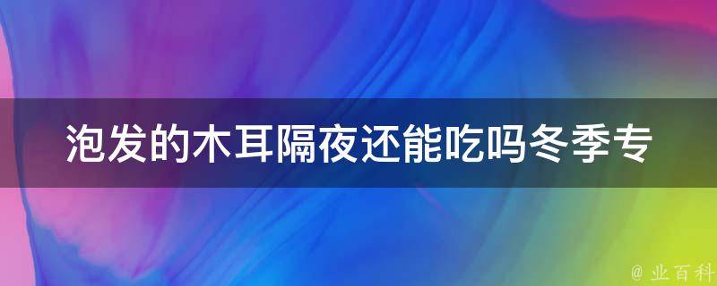 泡发的木耳隔夜还能吃吗冬季(专家解答如何正确保存泡发的木耳)