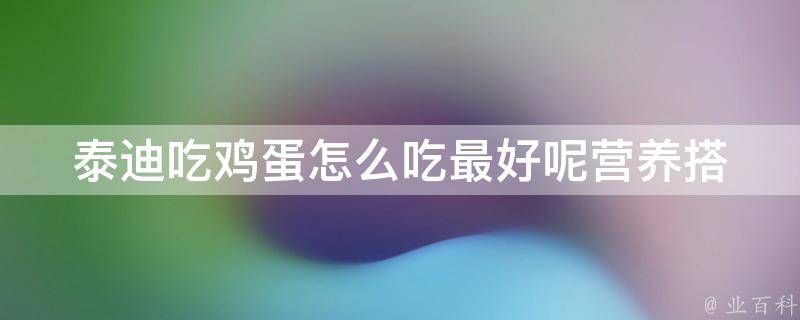 泰迪吃鸡蛋怎么吃最好呢_营养搭配、烹饪技巧、食用禁忌全解析。