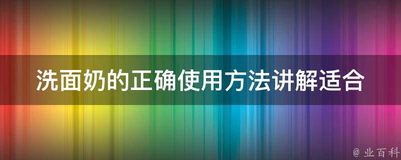 洗面奶的正确使用方法讲解_适合各种肤质，教你如何选用、清洁、按摩