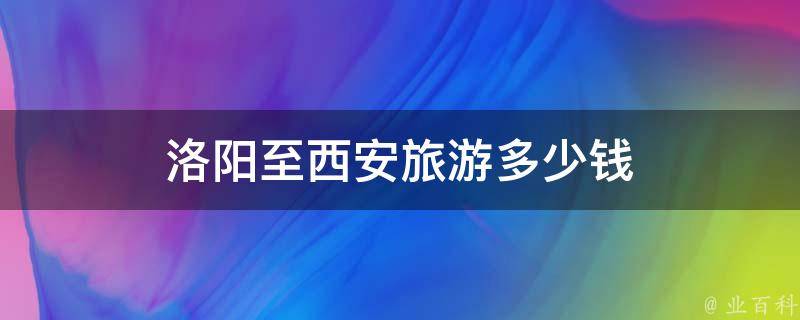 洛阳至西安旅游多少钱(全攻略分享，含路线、住宿、美食等)