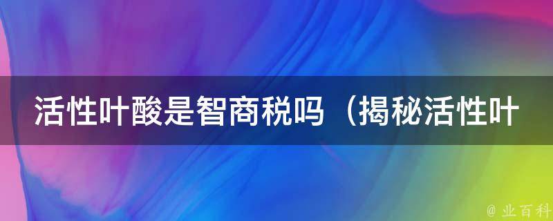 活性叶酸是智商税吗_揭秘活性叶酸的真相，智商与营养有关吗？