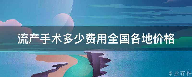 流产手术多少费用_全国各地价格对比及注意事项。