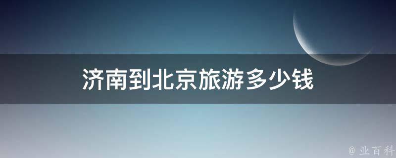 济南到北京旅游多少钱(全攻略，包含住宿、交通、美食等)