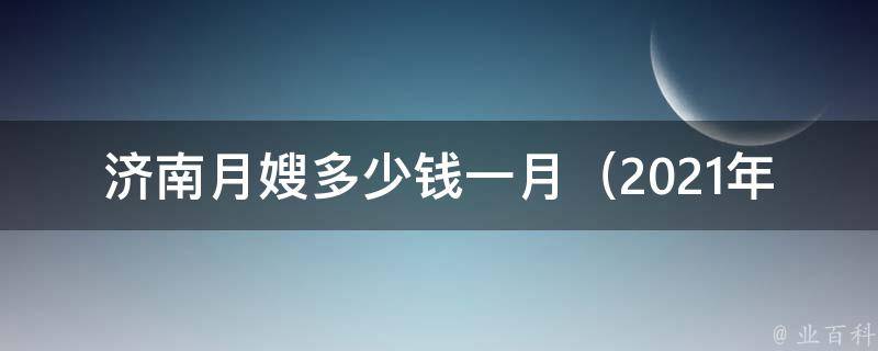 济南月嫂多少钱一月（2021年最新济南月嫂收费标准及服务内容）