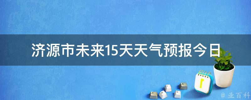 济源市未来15天天气预报_今日实时更新，详细分析空气质量、温度变化等