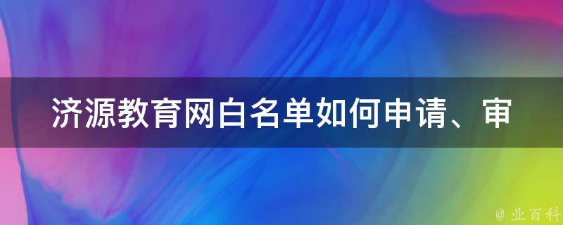 济源教育网白名单_如何申请、审核标准、常见问题解答