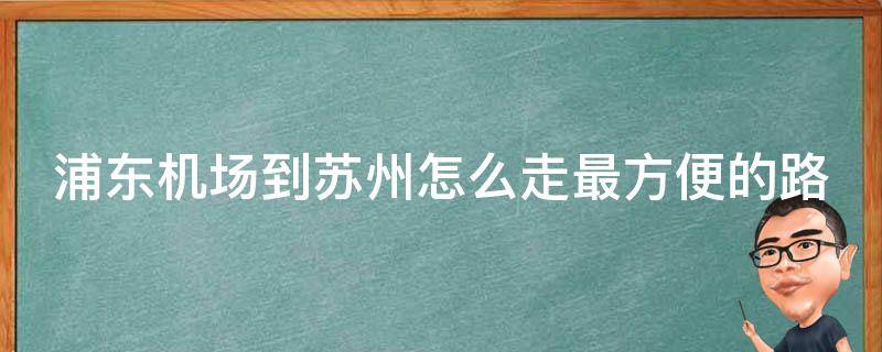 浦东机场到苏州怎么走最方便的路线呢_详细指南+实用攻略？