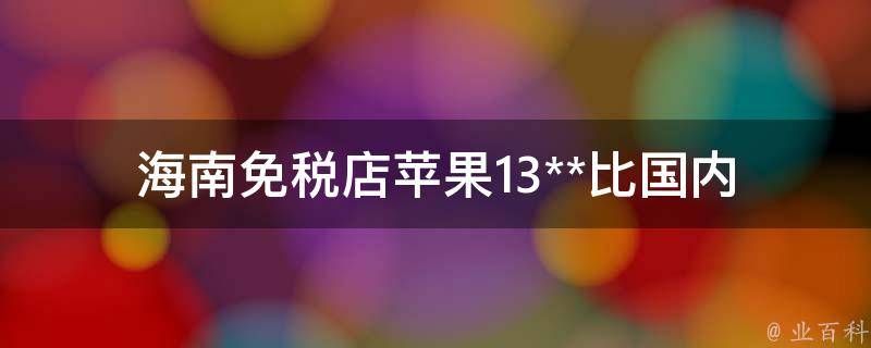 海南免税店苹果13**_比国内便宜多少？