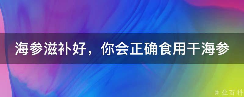 海参滋补好，你会正确食用干海参吗？