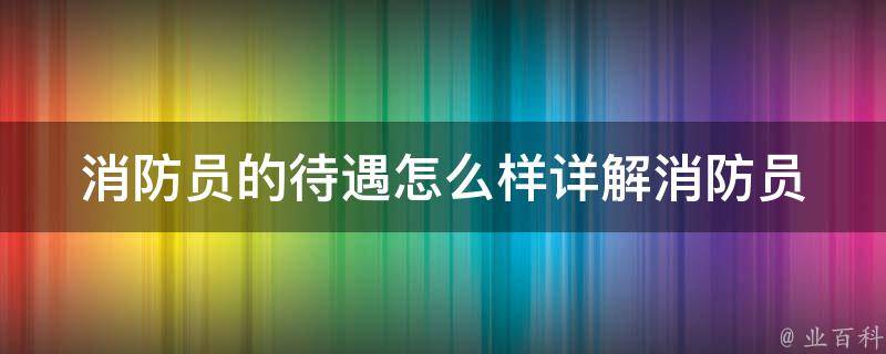 消防员的待遇怎么样_详解消防员薪资、工作内容、晋升前景等