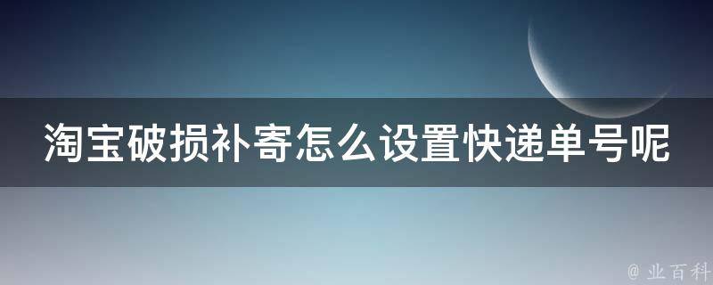 淘宝破损补寄怎么设置快递单号呢(详细步骤教程+常见问题解答)？