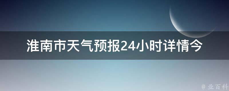 淮南市天气预报24小时详情_今日气温、空气质量、雨雪情况等实时更新