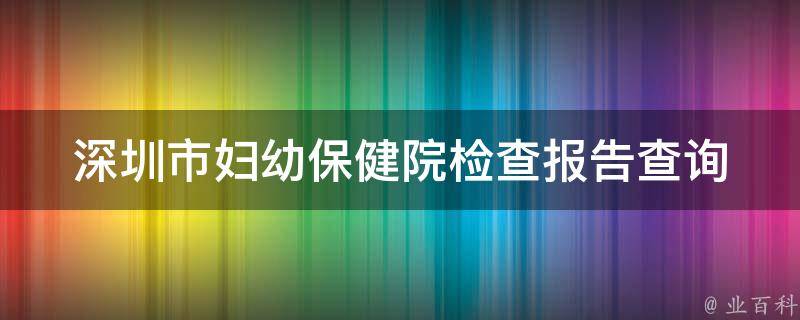 深圳市妇幼保健院检查报告查询(详细步骤及注意事项)