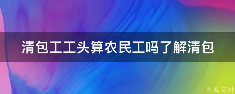 清包工工头算农民工吗(了解清包工和农民工的区别)