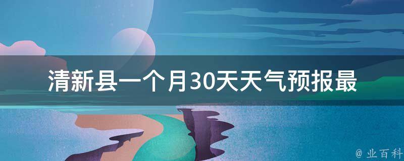 清新县一个月30天天气预报(最全详细资讯，包括未来一周、15天、30天天气预测)。