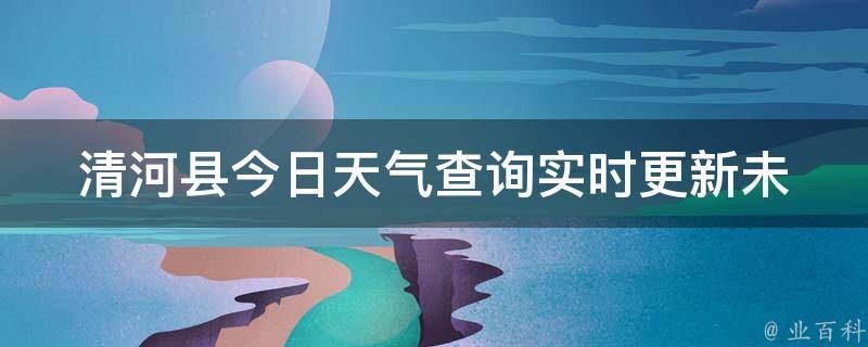 清河县今日天气查询_实时更新未来一周预报空气质量指数