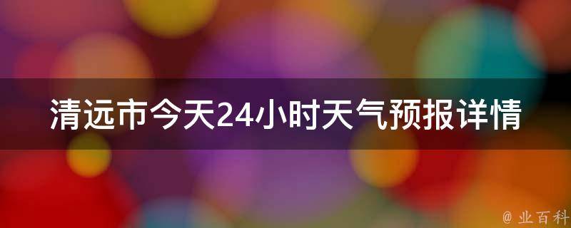 清远市今天24小时天气预报详情查询(实时天气预报、温度变化、降雨情况一网打尽)