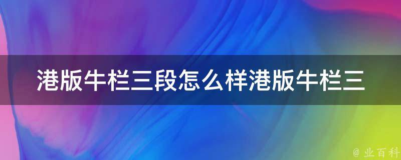 港版牛栏三段怎么样(港版牛栏三段奶粉质量好吗？港版牛栏三段口感怎么样？)