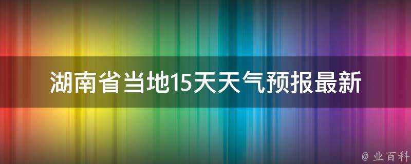 湖南省当地15天天气预报_最新数据更新，包括长沙、株洲、湘潭等城市