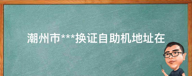 潮州市***换证自助机地址_在哪里可以找到？