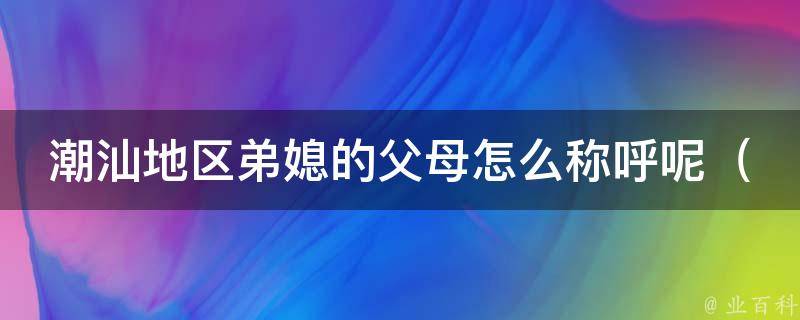 潮汕地区弟媳的父母怎么称呼呢（详解潮汕人的亲戚称呼及礼仪）