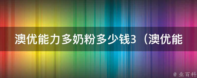 澳优能力多奶粉多少钱3_澳优能力多奶粉价格、规格、口感及营养成分详解