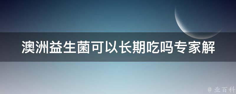 澳洲益生菌可以长期吃吗_专家解答+长期食用的注意事项。