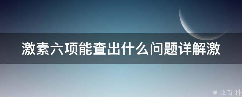 激素六项能查出什么问题(详解激素六项检查结果解读、常见问题及治疗方案)