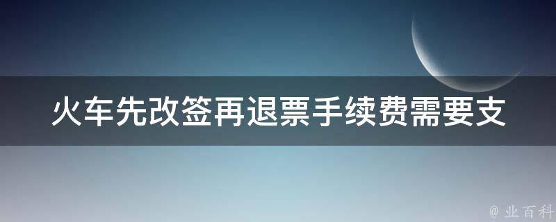 火车先改签再退票手续费_需要支付吗？