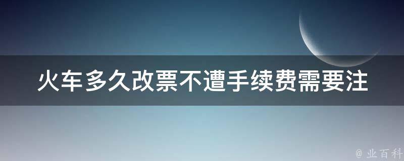 火车多久改票不遭手续费_需要注意哪些时间节点