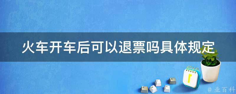 火车开车后可以退票吗_具体规定及注意事项