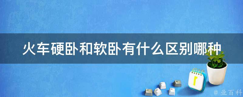 火车硬卧和软卧有什么区别(哪种更适合长途旅行)