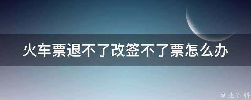 ***退不了改签不了票怎么办_应该如何处理