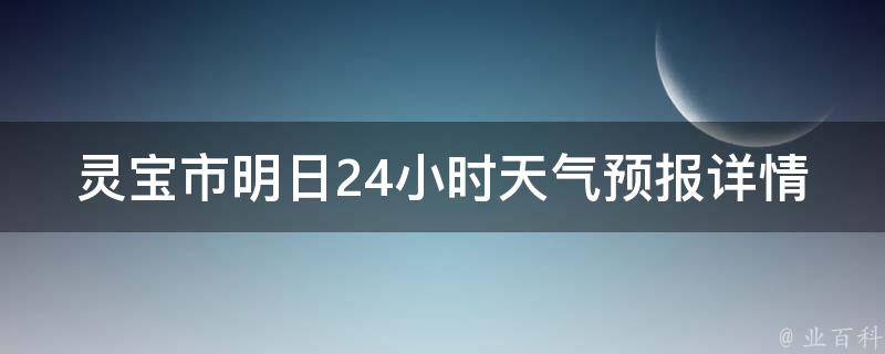 灵宝市明日24小时天气预报详情_今天气温变化大，需关注温度变化和降雨情况