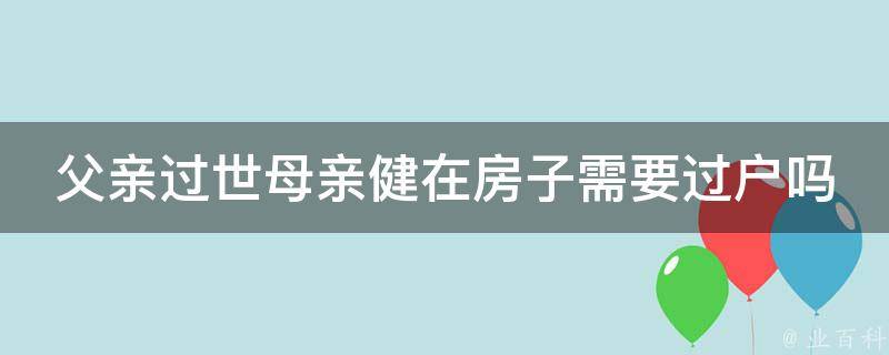 父亲过世母亲健在房子需要过户吗(遗产分配和房产证办理解析)