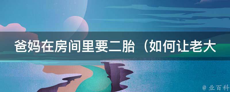 爸妈在房间里要二胎_如何让老大接受新生命、二胎政策解读、二胎准备清单