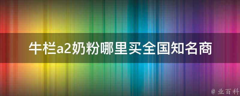 牛栏a2奶粉哪里买_全国知名商城及母婴店推荐