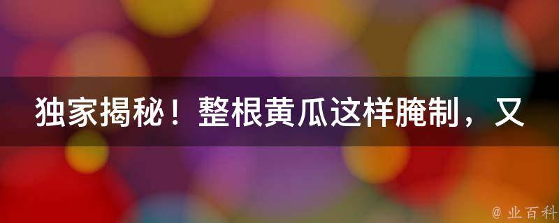 独家揭秘！整根黄瓜这样腌制，又脆又好吃，让你一尝难忘！