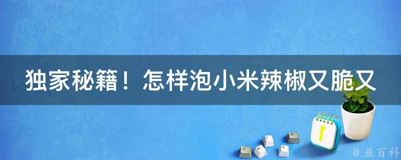 独家秘籍！怎样泡小米辣椒又脆又好吃，让你一尝难忘！