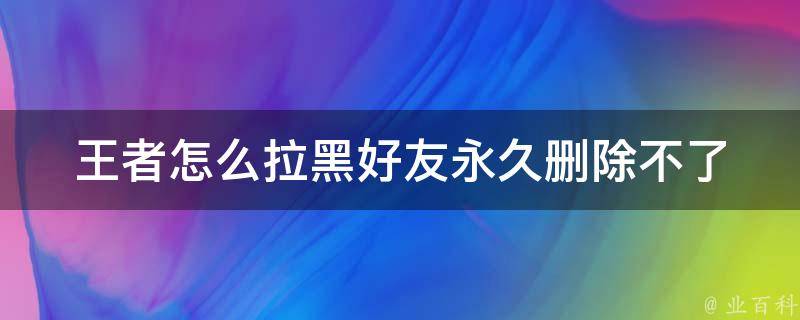 王者怎么拉黑好友永久删除不了_详解王者荣耀好友拉黑功能和技巧