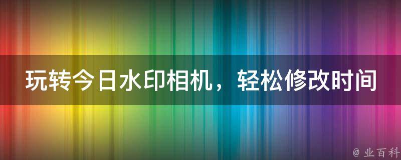 玩转今日水印相机，轻松修改时间，让每一刻都留下独特印记