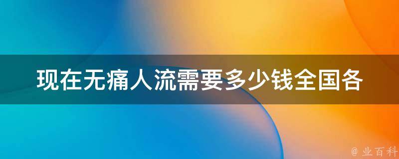 现在无痛人流需要多少钱(全国各地价格对比及医院推荐)。