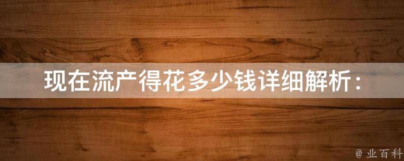 现在流产得花多少钱(详细解析：药流、人流、无痛人流、医院价格对比)。