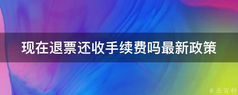 现在退票还收手续费吗(最新政策解析)